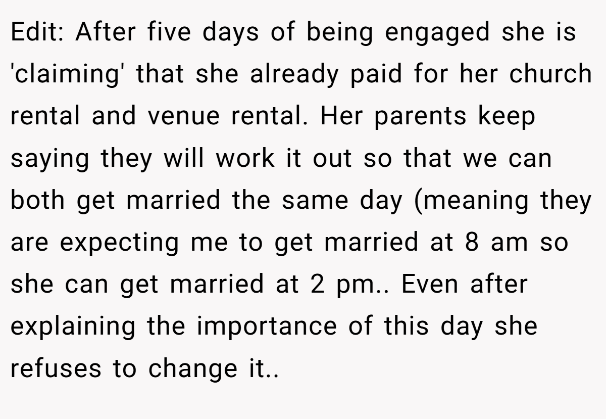 Edit: After five days of being engaged she is 'claiming' that she already paid for her church rental and venue rental. Her parents keep saying they will work it out so that we can both get married the same day (meaning they are expecting me to get married at 8 am so she can get married at 2 pm.. Even after explaining the importance of this day she refuses to change it..