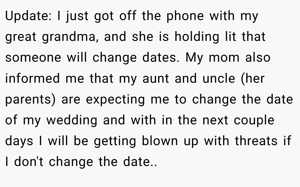 Update: I just got off the phone with my great grandma, and she is holding lit that someone will change dates. My mom also informed me that my aunt and uncle (her parents) are expecting me to change the date of my wedding and with in the next couple days I will be getting blown up with threats if I don't change the date..