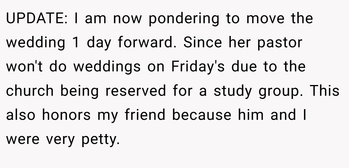 UPDATE: I am now pondering to move the wedding 1 day forward. Since her pastor won't do weddings on Friday's due to the church being reserved for a study group. This also honors my friend because him and I were very petty.