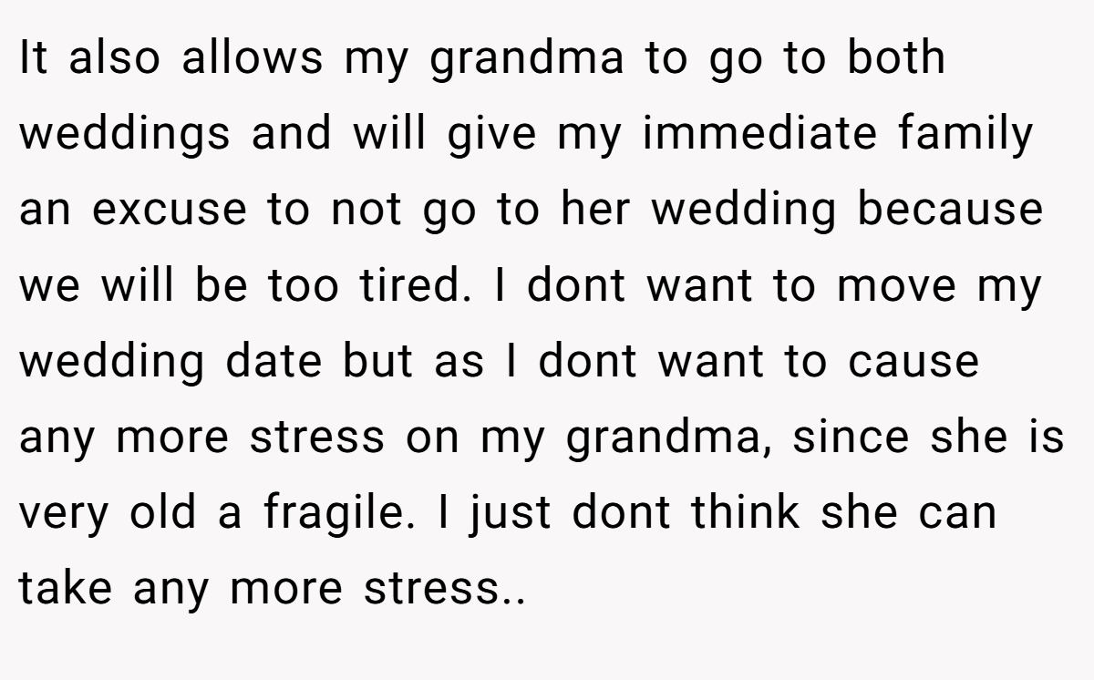 It also allows my grandma to go to both weddings and will give my immediate family an excuse to not go to her wedding because we will be too tired. I dont want to move my wedding date but as I dont want to cause any more stress on my grandma, since she is very old a fragile. I just dont think she can take any more stress..