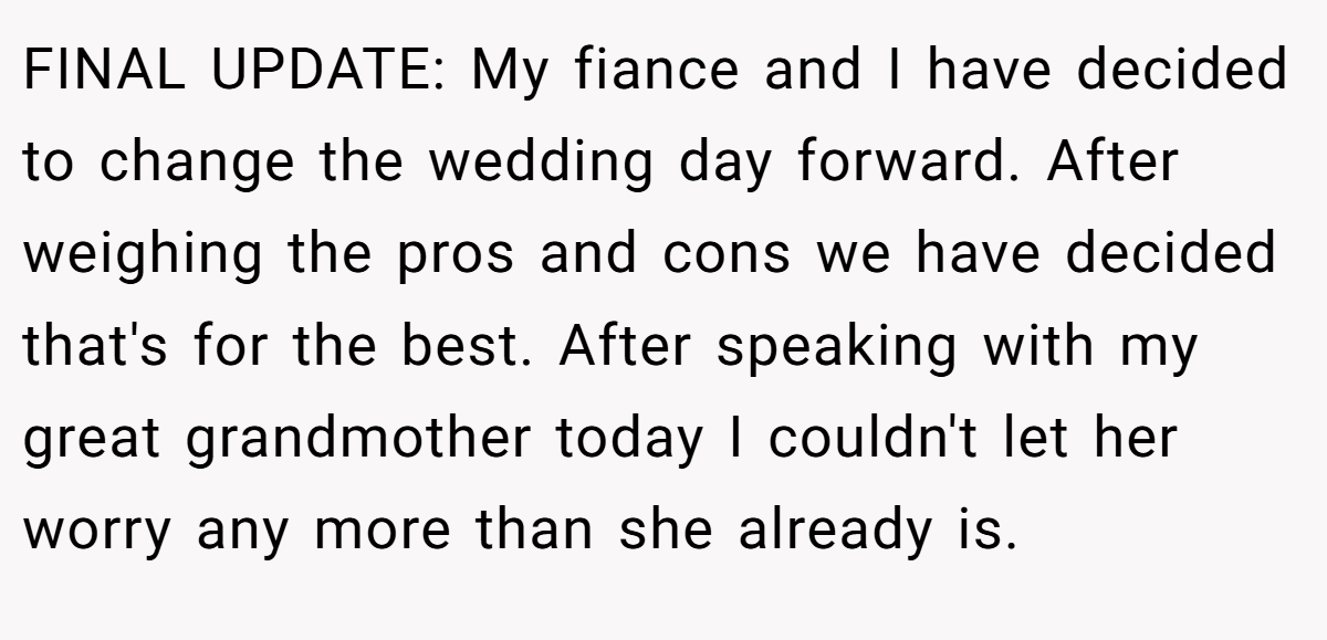 FINAL UPDATE: My fiance and I have decided to change the wedding day forward. After weighing the pros and cons we have decided that's for the best. After speaking with my great grandmother today I couldn't let her worry any more than she already is.