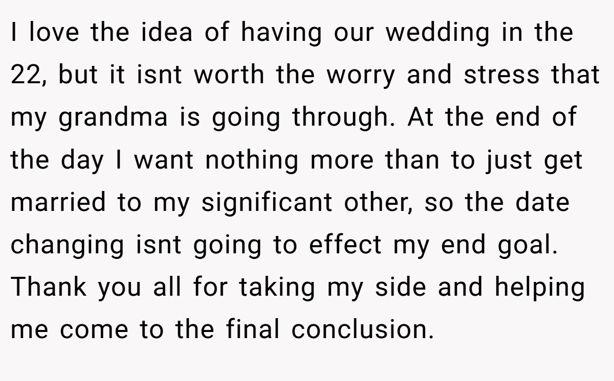 I love the idea of having our wedding in the 22, but it isnt worth the worry and stress that my grandma is going through. At the end of the day I want nothing more than to just get married to my significant other, so the date changing isnt going to effect my end goal. Thank you all for taking my side and helping me come to the final conclusion.