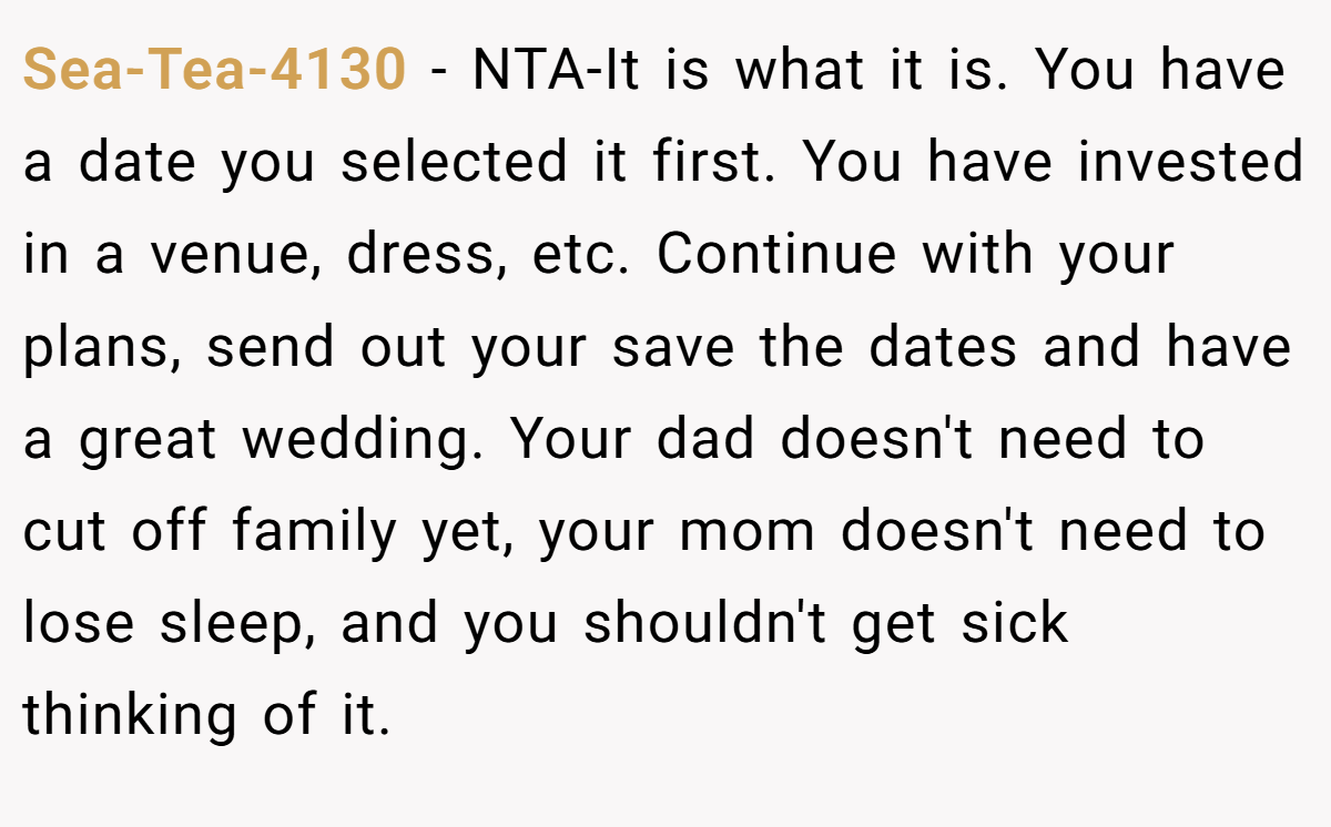 Sea-Tea-4130 − NTA-It is what it is. You have a date you selected it first. You have invested in a venue, dress, etc. Continue with your plans, send out your save the dates and have a great wedding. Your dad doesn't need to cut off family yet, your mom doesn't need to lose sleep, and you shouldn't get sick thinking of it.