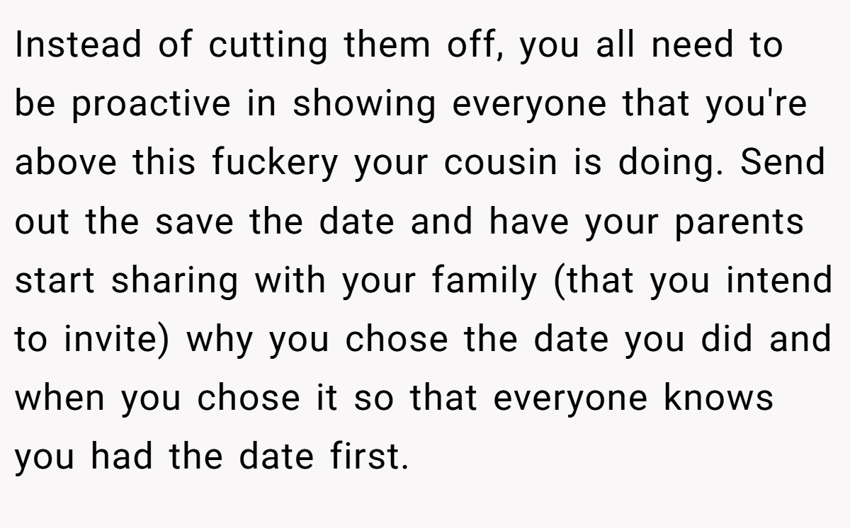 Instead of cutting them off, you all need to be proactive in showing everyone that you're above this fuckery your cousin is doing. Send out the save the date and have your parents start sharing with your family (that you intend to invite) why you chose the date you did and when you chose it so that everyone knows you had the date first.
