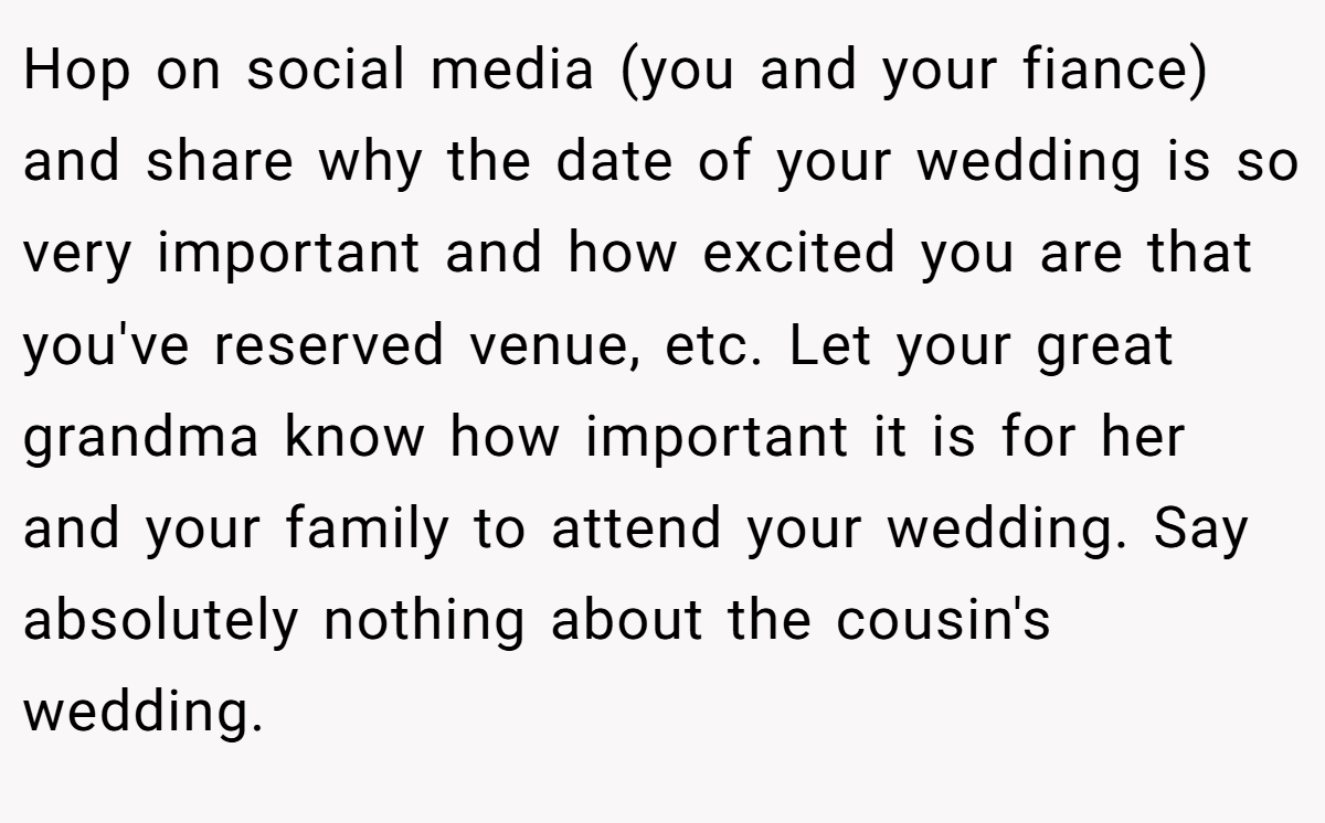 Hop on social media (you and your fiance) and share why the date of your wedding is so very important and how excited you are that you've reserved venue, etc. Let your great grandma know how important it is for her and your family to attend your wedding. Say absolutely nothing about the cousin's wedding.