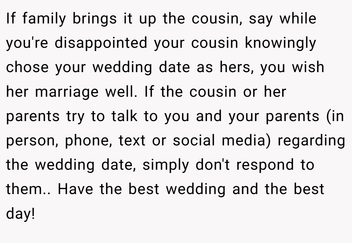 If family brings it up the cousin, say while you're disappointed your cousin knowingly chose your wedding date as hers, you wish her marriage well. If the cousin or her parents try to talk to you and your parents (in person, phone, text or social media) regarding the wedding date, simply don't respond to them.. Have the best wedding and the best day!
