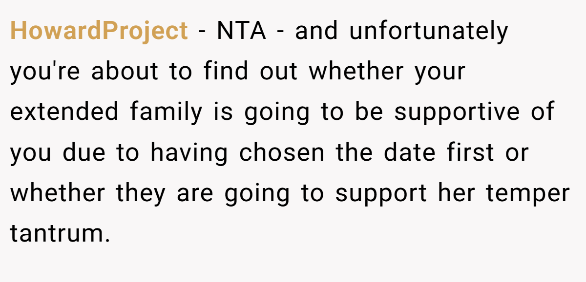 HowardProject − NTA - and unfortunately you're about to find out whether your extended family is going to be supportive of you due to having chosen the date first or whether they are going to support her temper tantrum.