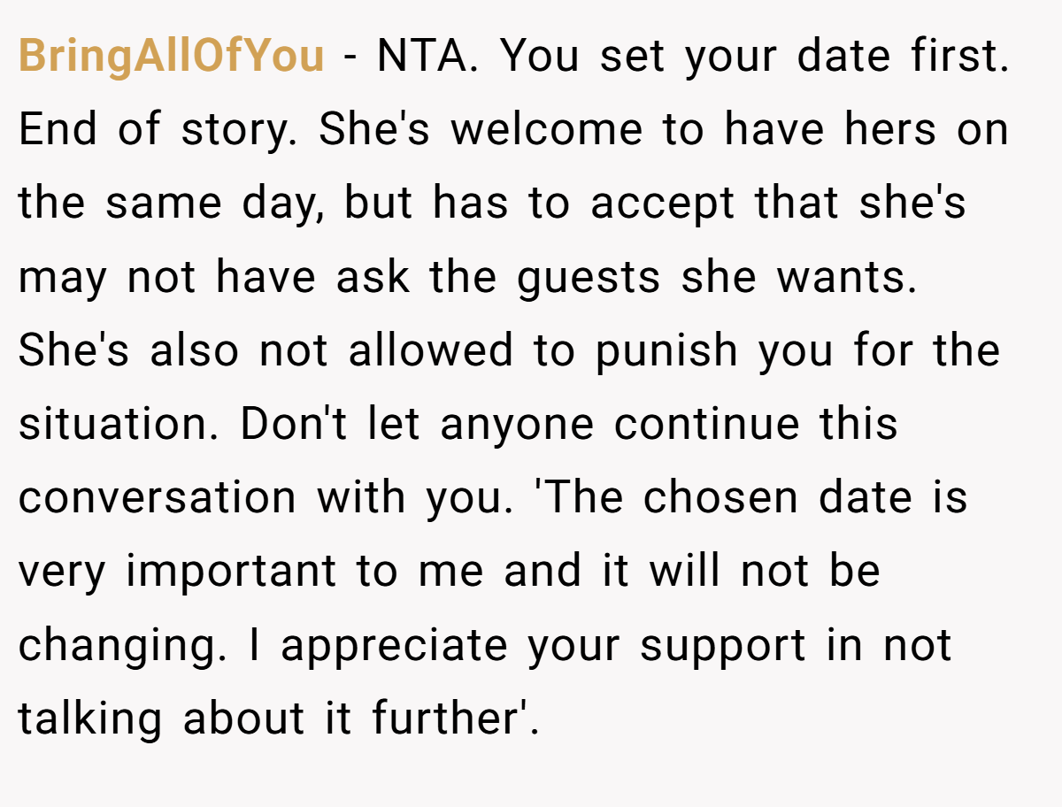 BringAllOfYou − NTA. You set your date first. End of story. She's welcome to have hers on the same day, but has to accept that she's may not have ask the guests she wants. She's also not allowed to punish you for the situation. Don't let anyone continue this conversation with you. 'The chosen date is very important to me and it will not be changing. I appreciate your support in not talking about it further'.