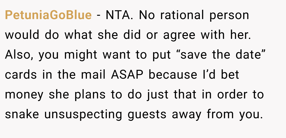PetuniaGoBlue − NTA. No rational person would do what she did or agree with her. Also, you might want to put “save the date” cards in the mail ASAP because I’d bet money she plans to do just that in order to snake unsuspecting guests away from you.