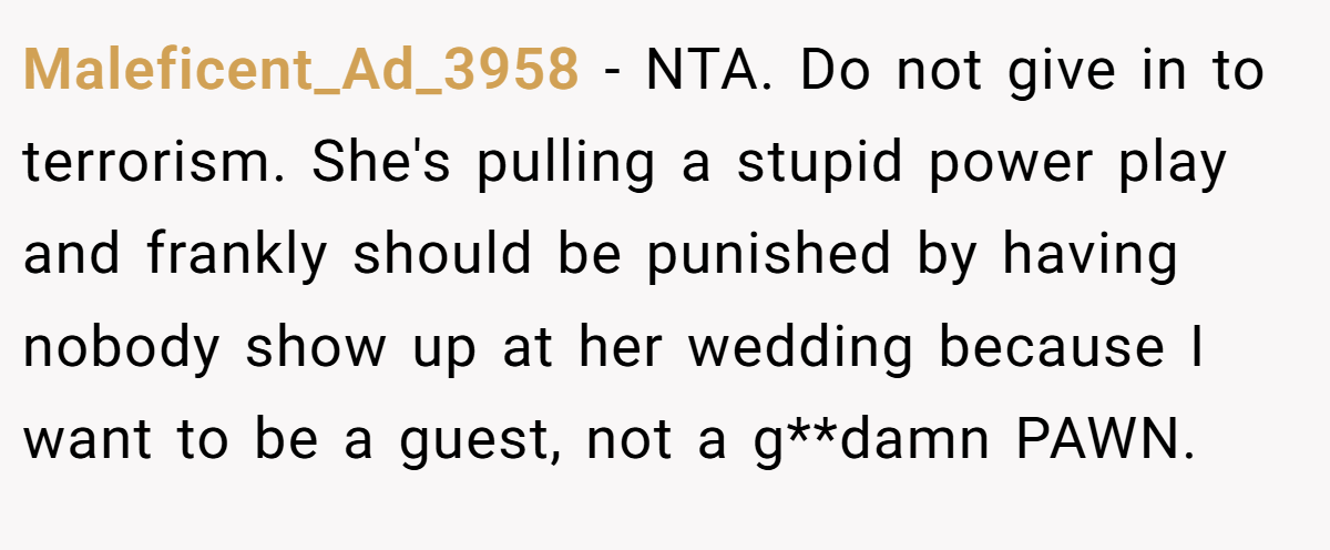 Maleficent_Ad_3958 − NTA. Do not give in to terrorism. She's pulling a stupid power play and frankly should be punished by having nobody show up at her wedding because I want to be a guest, not a g**damn PAWN.