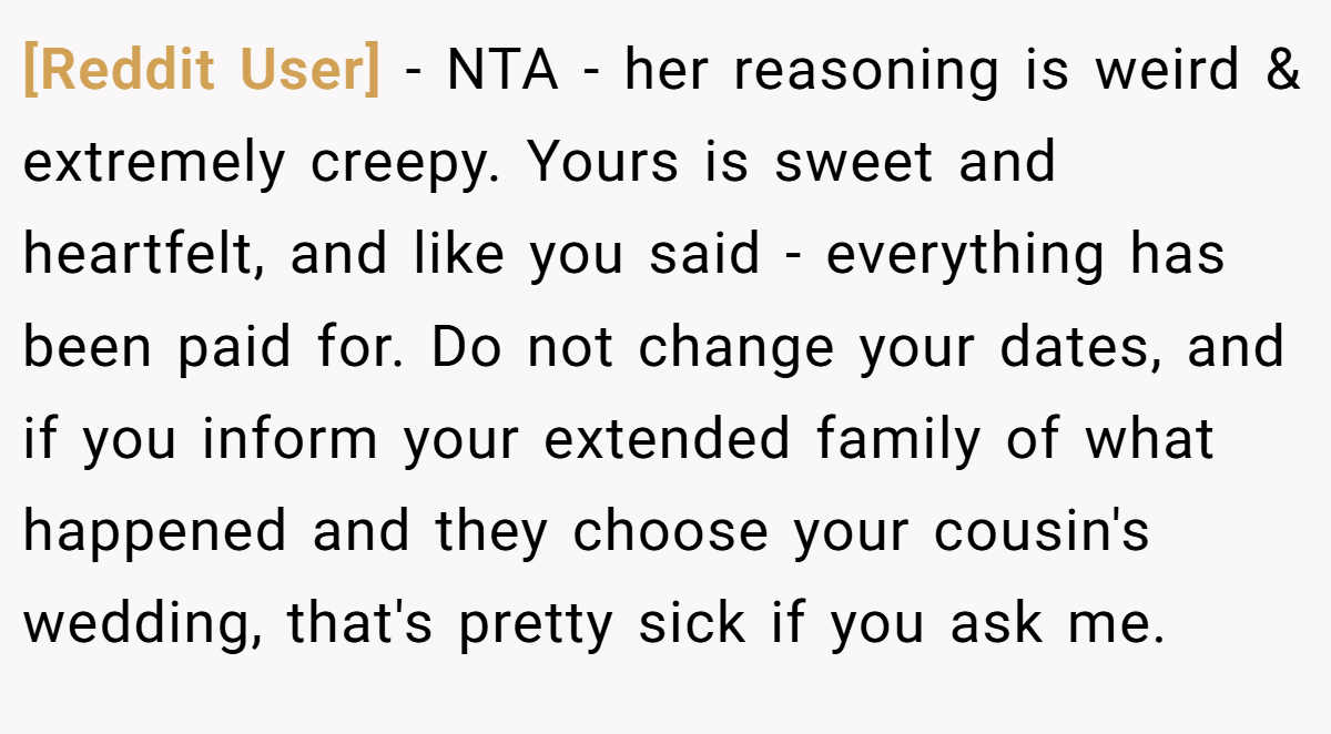 [Reddit User] − NTA - her reasoning is weird & extremely creepy. Yours is sweet and heartfelt, and like you said - everything has been paid for. Do not change your dates, and if you inform your extended family of what happened and they choose your cousin's wedding, that's pretty sick if you ask me.