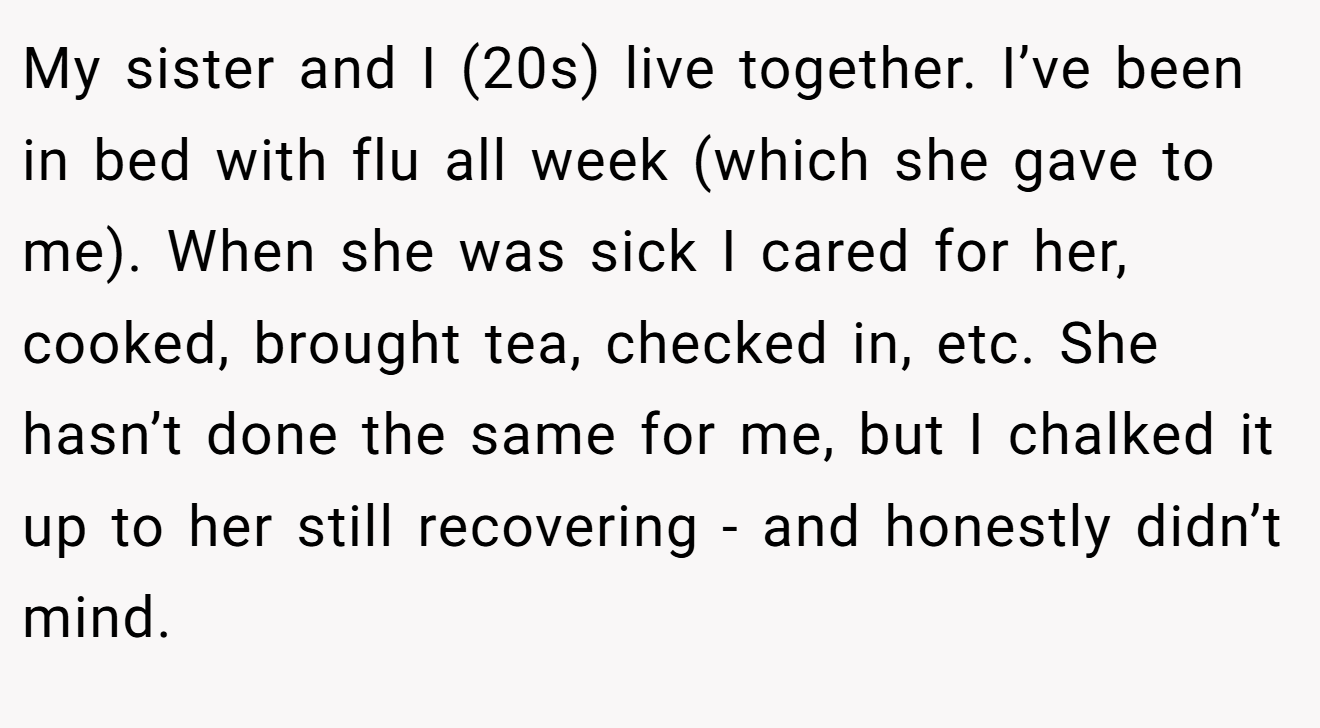 My sister and I (20s) live together. I’ve been in bed with flu all week (which she gave to me). When she was sick I cared for her, cooked, brought tea, checked in, etc. She hasn’t done the same for me, but I chalked it up to her still recovering - and honestly didn’t mind.