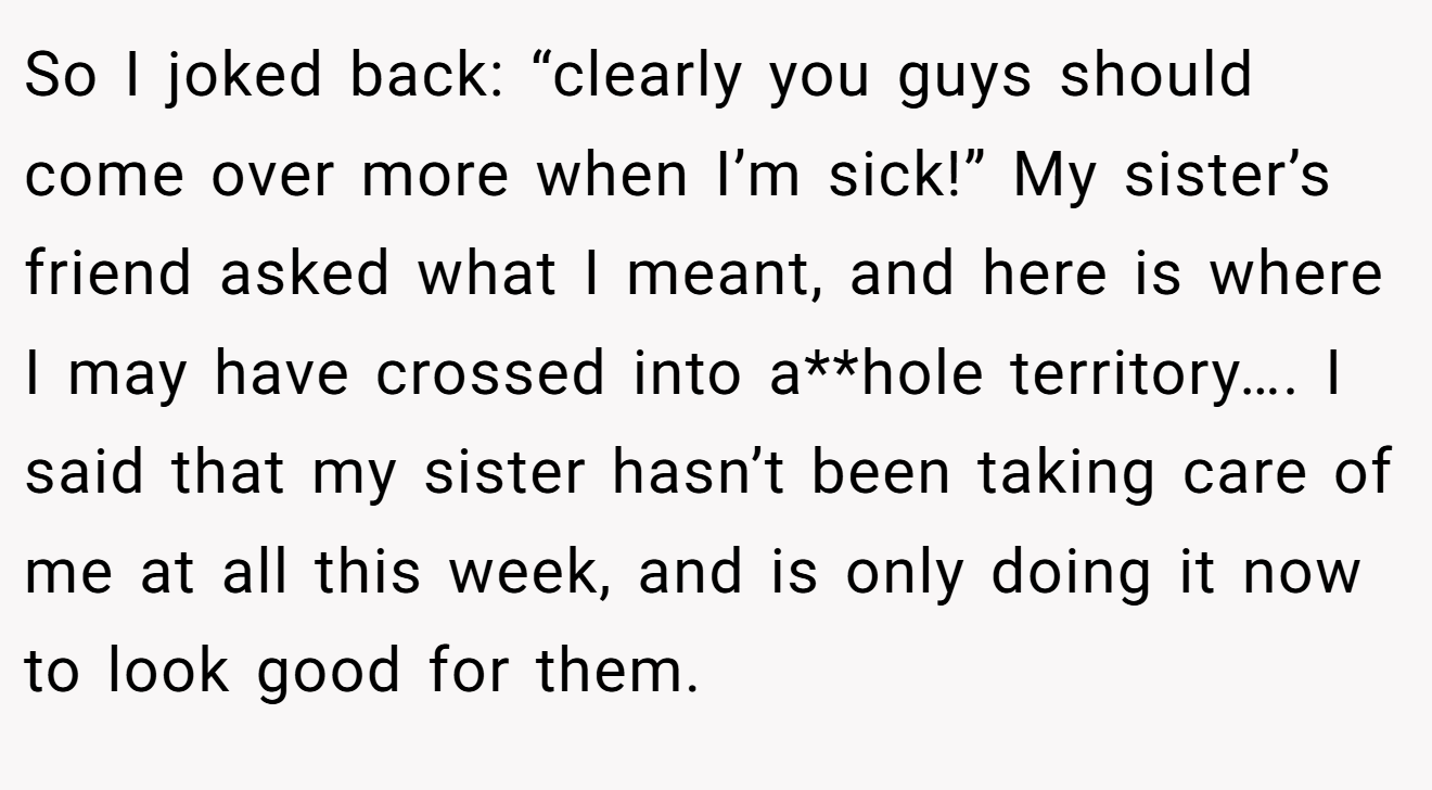So I joked back: “clearly you guys should come over more when I’m sick!” My sister’s friend asked what I meant, and here is where I may have crossed into a**hole territory…. I said that my sister hasn’t been taking care of me at all this week, and is only doing it now to look good for them.