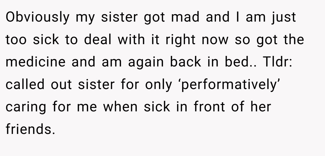 Obviously my sister got mad and I am just too sick to deal with it right now so got the medicine and am again back in bed.. Tldr: called out sister for only ‘performatively’ caring for me when sick in front of her friends.