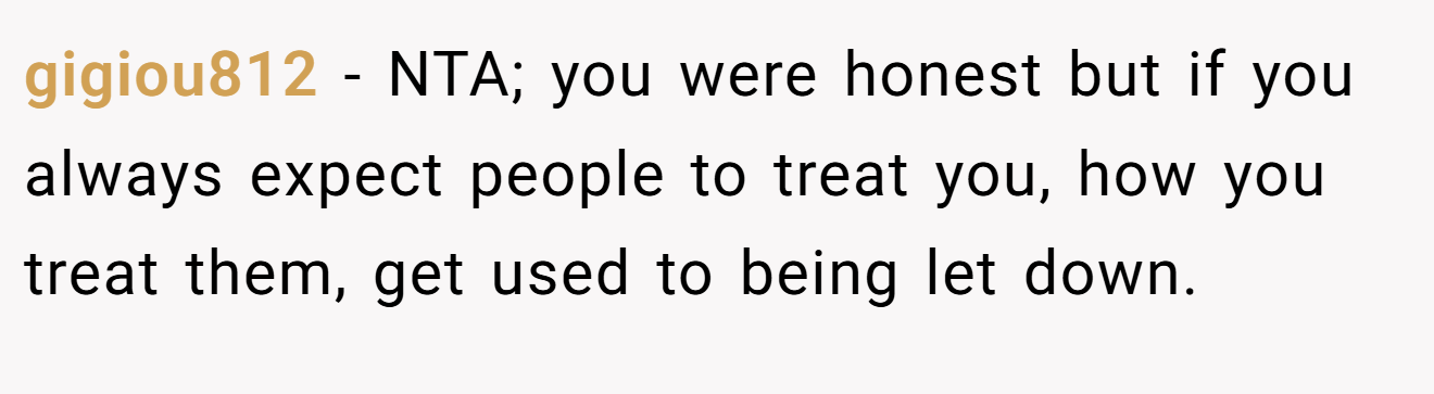gigiou812 - NTA; you were honest but if you always expect people to treat you, how you treat them, get used to being let down.