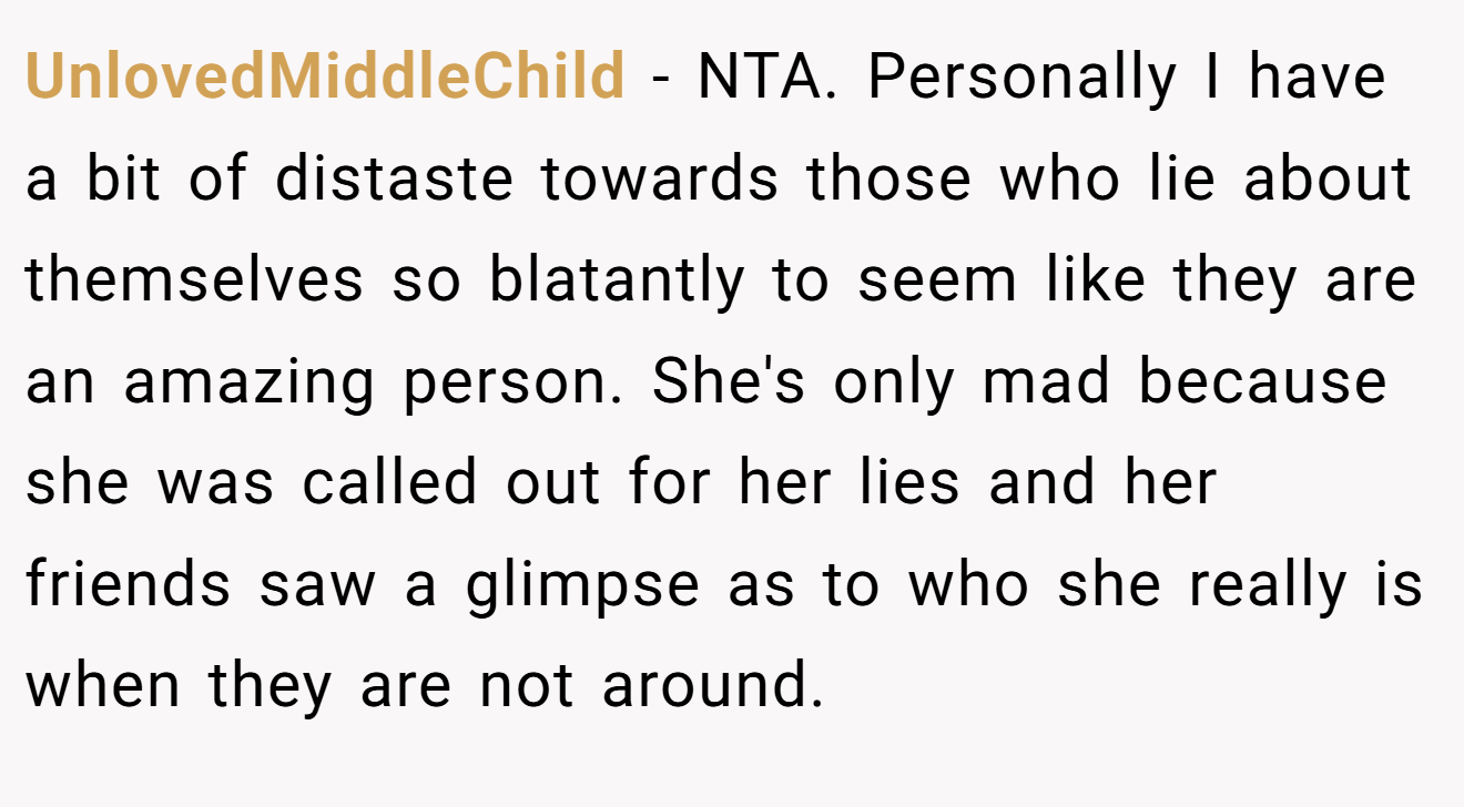 UnlovedMiddleChild - NTA. Personally I have a bit of distaste towards those who lie about themselves so blatantly to seem like they are an amazing person. She's only mad because she was called out for her lies and her friends saw a glimpse as to who she really is when they are not around.