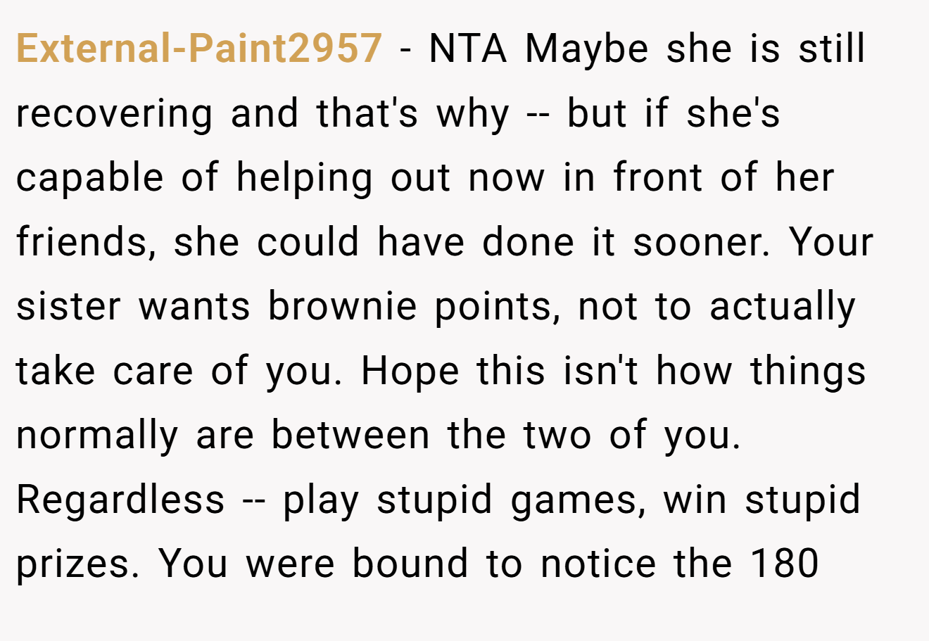 External-Paint2957 - NTA Maybe she is still recovering and that's why -- but if she's capable of helping out now in front of her friends, she could have done it sooner. Your sister wants brownie points, not to actually take care of you. Hope this isn't how things normally are between the two of you. Regardless -- play stupid games, win stupid prizes. You were bound to notice the 180