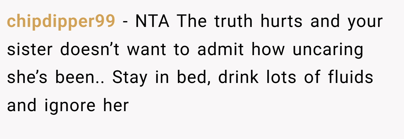 chipdipper99 - NTA The truth hurts and your sister doesn’t want to admit how uncaring she’s been.. Stay in bed, drink lots of fluids and ignore her
