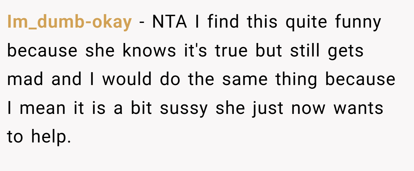 Im_dumb-okay - NTA I find this quite funny because she knows it's true but still gets mad and I would do the same thing because I mean it is a bit sussy she just now wants to help.