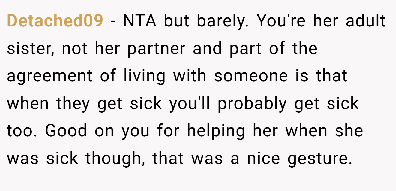 Detached09 - NTA but barely. You're her adult sister, not her partner and part of the agreement of living with someone is that when they get sick you'll probably get sick too. Good on you for helping her when she was sick though, that was a nice gesture.