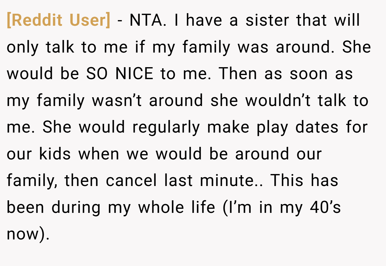 [Reddit User] - NTA. I have a sister that will only talk to me if my family was around. She would be SO NICE to me. Then as soon as my family wasn’t around she wouldn’t talk to me. She would regularly make play dates for our kids when we would be around our family, then cancel last minute.. This has been during my whole life (I’m in my 40’s now).