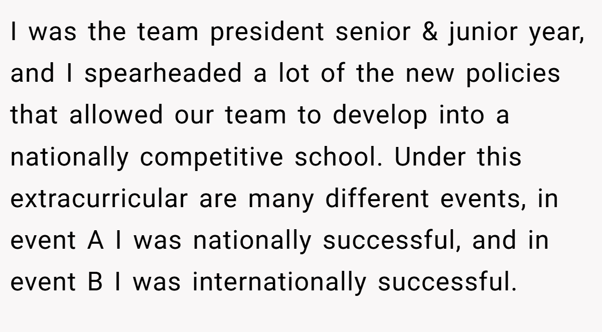 I was the team president senior & junior year, and I spearheaded a lot of the new policies that allowed our team to develop into a nationally competitive school. Under this extracurricular are many different events, in event A I was nationally successful, and in event B I was internationally successful.