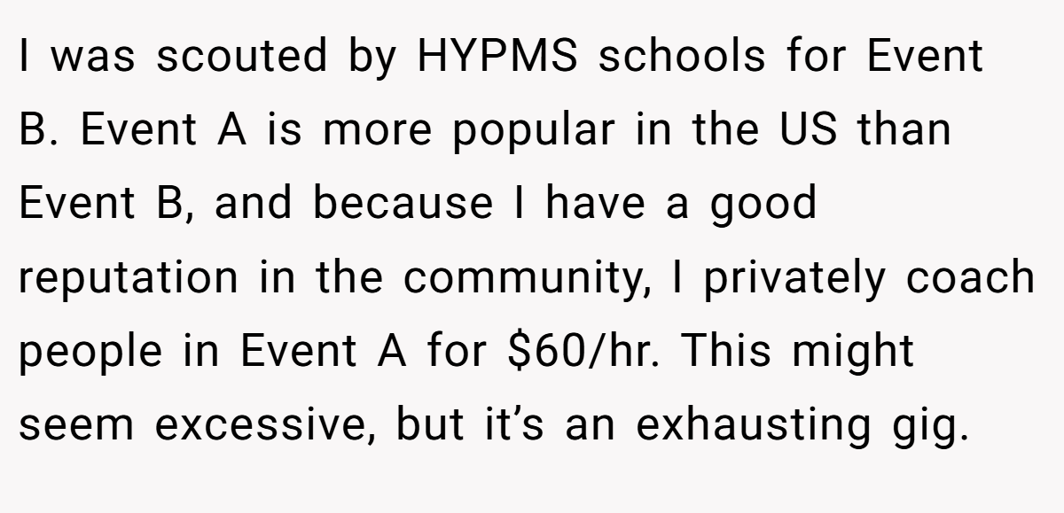 I was scouted by HYPMS schools for Event B. Event A is more popular in the US than Event B, and because I have a good reputation in the community, I privately coach people in Event A for $60/hr. This might seem excessive, but it’s an exhausting gig.