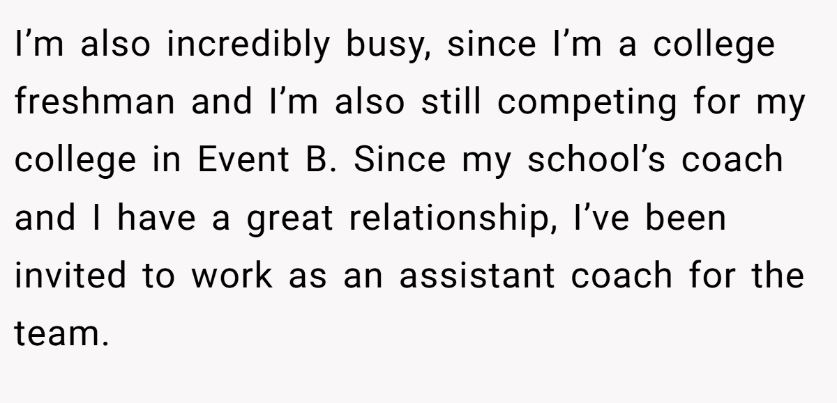 I’m also incredibly busy, since I’m a college freshman and I’m also still competing for my college in Event B. Since my school’s coach and I have a great relationship, I’ve been invited to work as an assistant coach for the team.