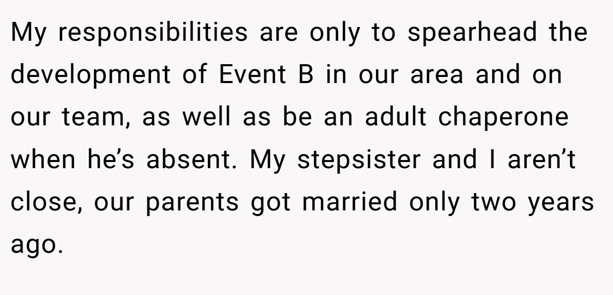 My responsibilities are only to spearhead the development of Event B in our area and on our team, as well as be an adult chaperone when he’s absent. My stepsister and I aren’t close, our parents got married only two years ago.