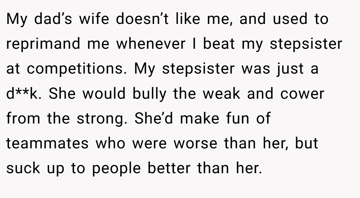 My dad’s wife doesn’t like me, and used to reprimand me whenever I beat my stepsister at competitions. My stepsister was just a d**k. She would bully the weak and cower from the strong. She’d make fun of teammates who were worse than her, but suck up to people better than her.