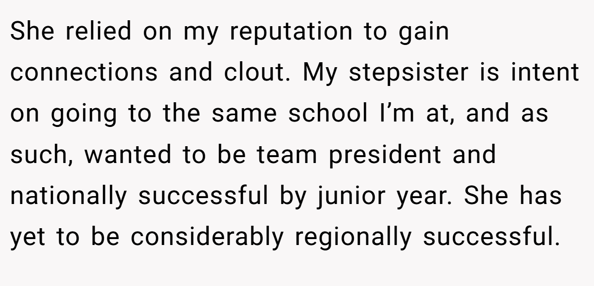 She relied on my reputation to gain connections and clout. My stepsister is intent on going to the same school I’m at, and as such, wanted to be team president and nationally successful by junior year. She has yet to be considerably regionally successful.