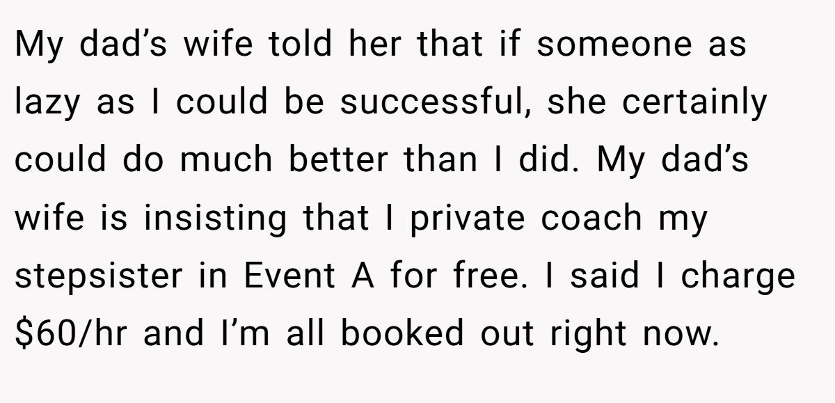 My dad’s wife told her that if someone as lazy as I could be successful, she certainly could do much better than I did. My dad’s wife is insisting that I private coach my stepsister in Event A for free. I said I charge $60/hr and I’m all booked out right now.