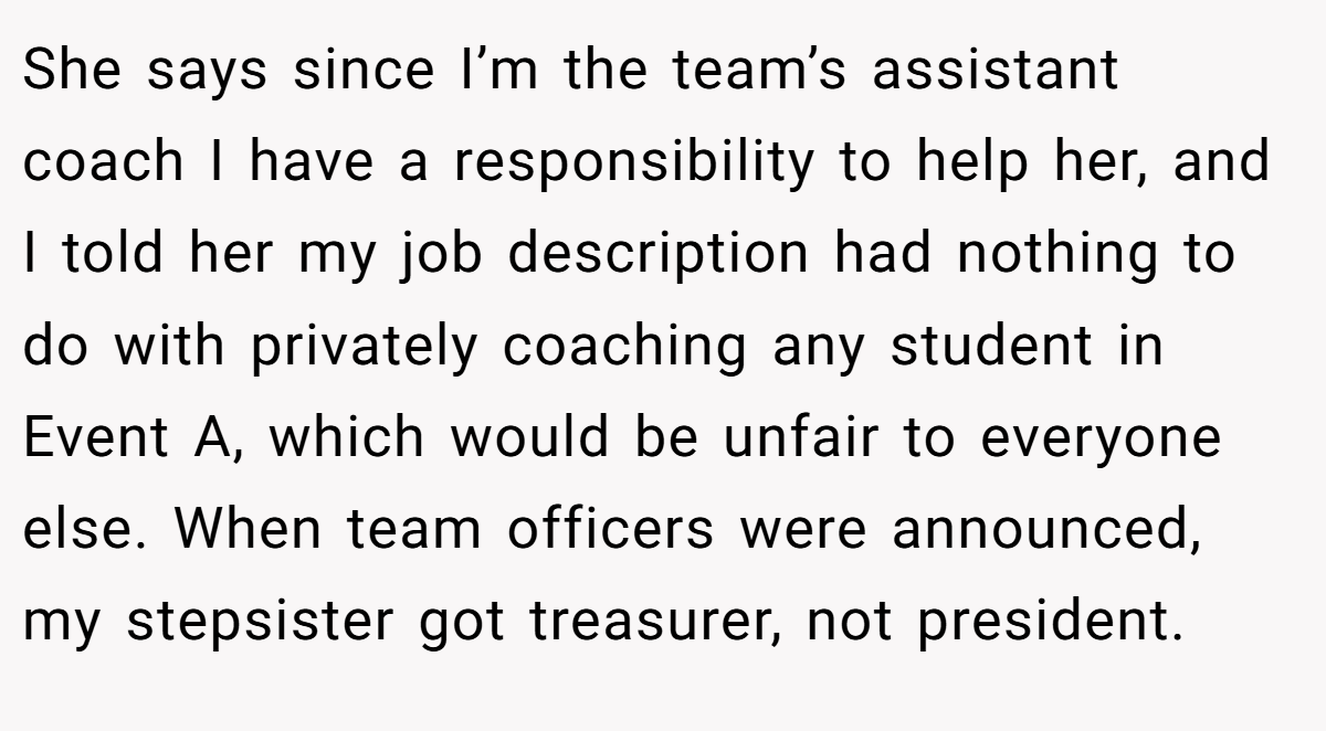 She says since I’m the team’s assistant coach I have a responsibility to help her, and I told her my job description had nothing to do with privately coaching any student in Event A, which would be unfair to everyone else. When team officers were announced, my stepsister got treasurer, not president.