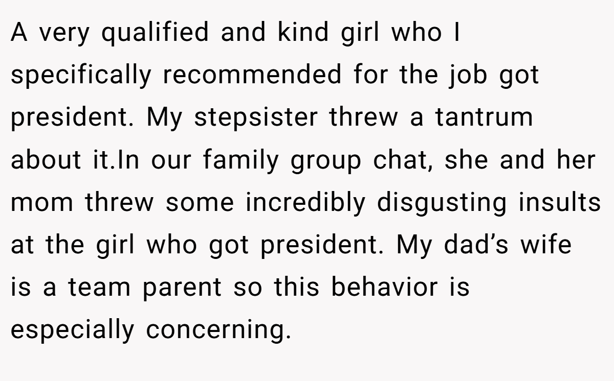 A very qualified and kind girl who I specifically recommended for the job got president. My stepsister threw a tantrum about it.In our family group chat, she and her mom threw some incredibly disgusting insults at the girl who got president. My dad’s wife is a team parent so this behavior is especially concerning.