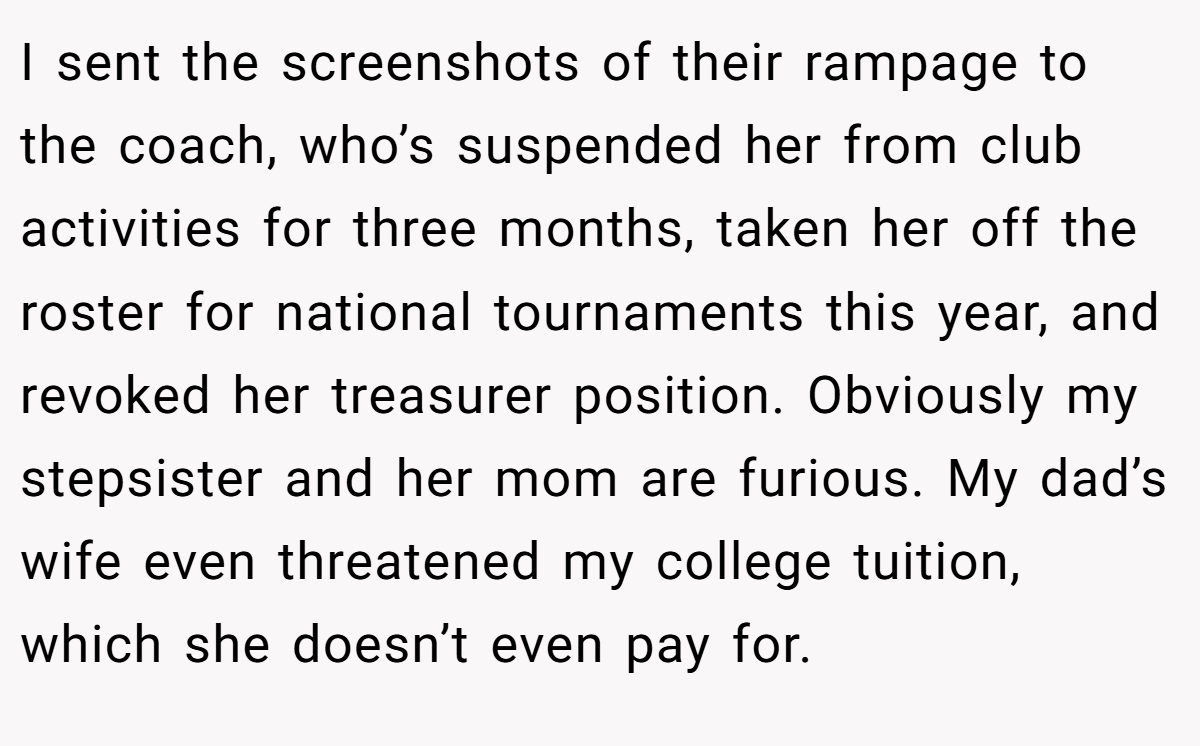 I sent the screenshots of their rampage to the coach, who’s suspended her from club activities for three months, taken her off the roster for national tournaments this year, and revoked her treasurer position. Obviously my stepsister and her mom are furious. My dad’s wife even threatened my college tuition, which she doesn’t even pay for.
