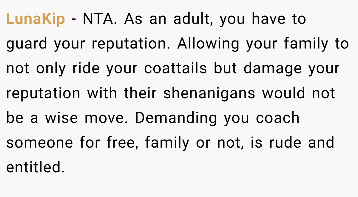 LunaKip − NTA. As an adult, you have to guard your reputation. Allowing your family to not only ride your coattails but damage your reputation with their shenanigans would not be a wise move. Demanding you coach someone for free, family or not, is rude and entitled.