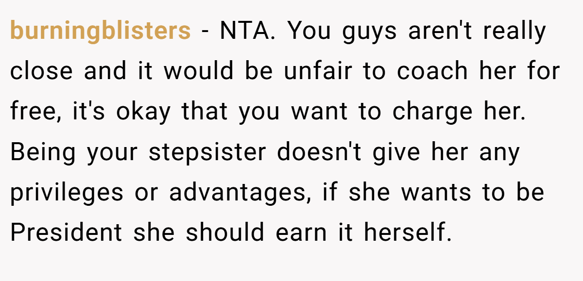 burningblisters − NTA. You guys aren't really close and it would be unfair to coach her for free, it's okay that you want to charge her. Being your stepsister doesn't give her any privileges or advantages, if she wants to be President she should earn it herself.