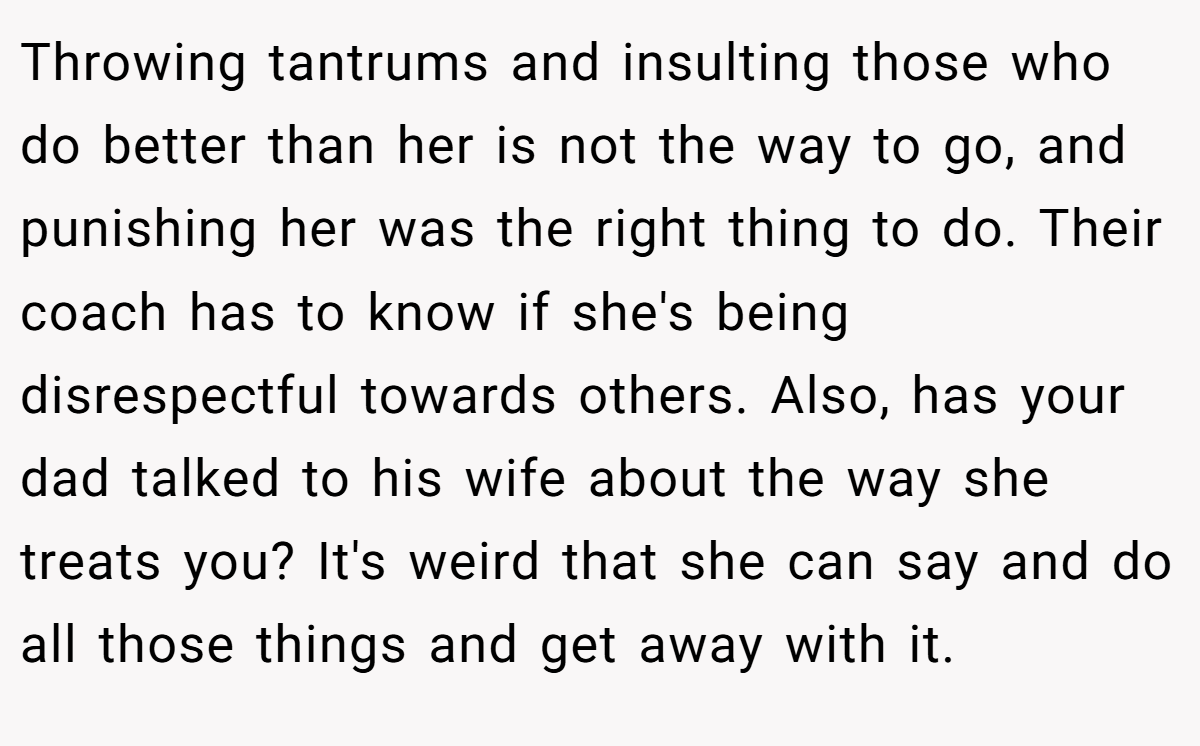Throwing tantrums and insulting those who do better than her is not the way to go, and punishing her was the right thing to do. Their coach has to know if she's being disrespectful towards others. Also, has your dad talked to his wife about the way she treats you? It's weird that she can say and do all those things and get away with it.