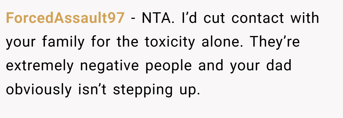 ForcedAssault97 − NTA. I’d cut contact with your family for the toxicity alone. They’re extremely negative people and your dad obviously isn’t stepping up.