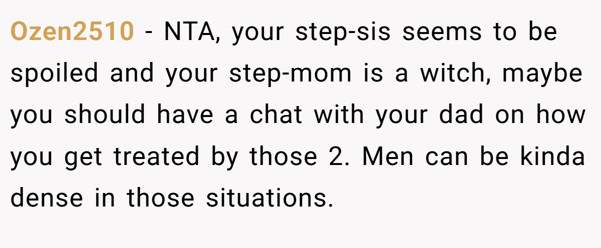 Ozen2510 − NTA, your step-sis seems to be spoiled and your step-mom is a witch, maybe you should have a chat with your dad on how you get treated by those 2. Men can be kinda dense in those situations.