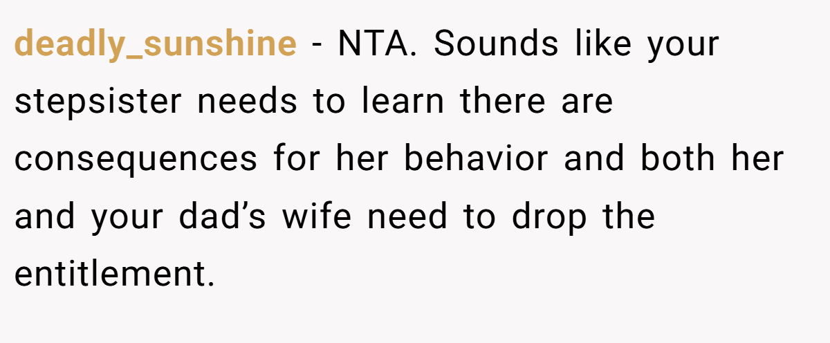 deadly_sunshine − NTA. Sounds like your stepsister needs to learn there are consequences for her behavior and both her and your dad’s wife need to drop the entitlement.