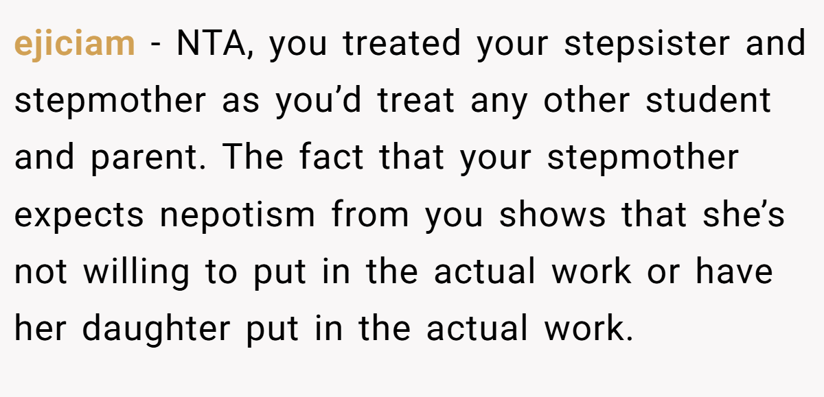 ejiciam − NTA, you treated your stepsister and stepmother as you’d treat any other student and parent. The fact that your stepmother expects nepotism from you shows that she’s not willing to put in the actual work or have her daughter put in the actual work.