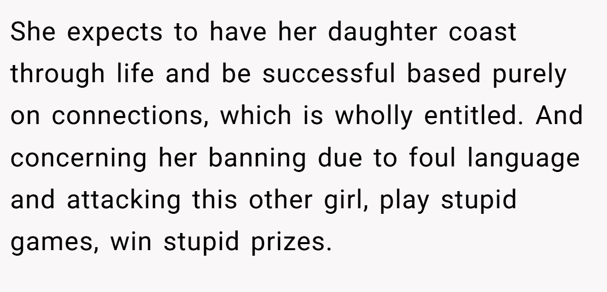 She expects to have her daughter coast through life and be successful based purely on connections, which is wholly entitled. And concerning her banning due to foul language and attacking this other girl, play stupid games, win stupid prizes.