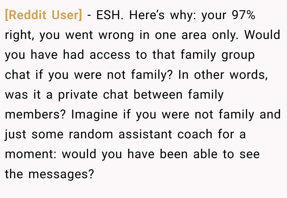 [Reddit User] − ESH. Here’s why: your 97% right, you went wrong in one area only. Would you have had access to that family group chat if you were not family? In other words, was it a private chat between family members? Imagine if you were not family and just some random assistant coach for a moment: would you have been able to see the messages?
