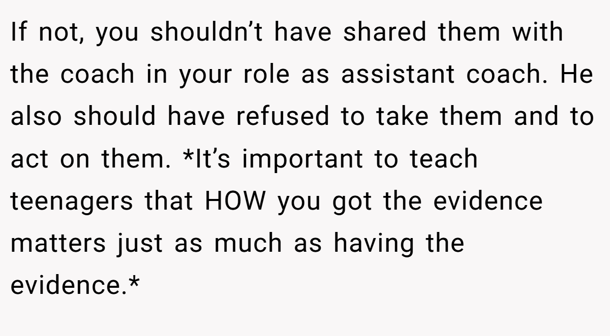 If not, you shouldn’t have shared them with the coach in your role as assistant coach. He also should have refused to take them and to act on them. *It’s important to teach teenagers that HOW you got the evidence matters just as much as having the evidence.*