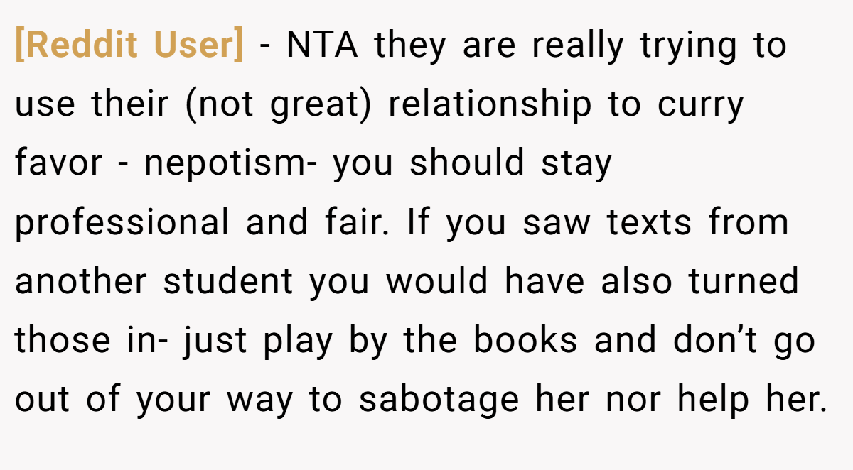 [Reddit User] − NTA they are really trying to use their (not great) relationship to curry favor - nepotism- you should stay professional and fair. If you saw texts from another student you would have also turned those in- just play by the books and don’t go out of your way to sabotage her nor help her.