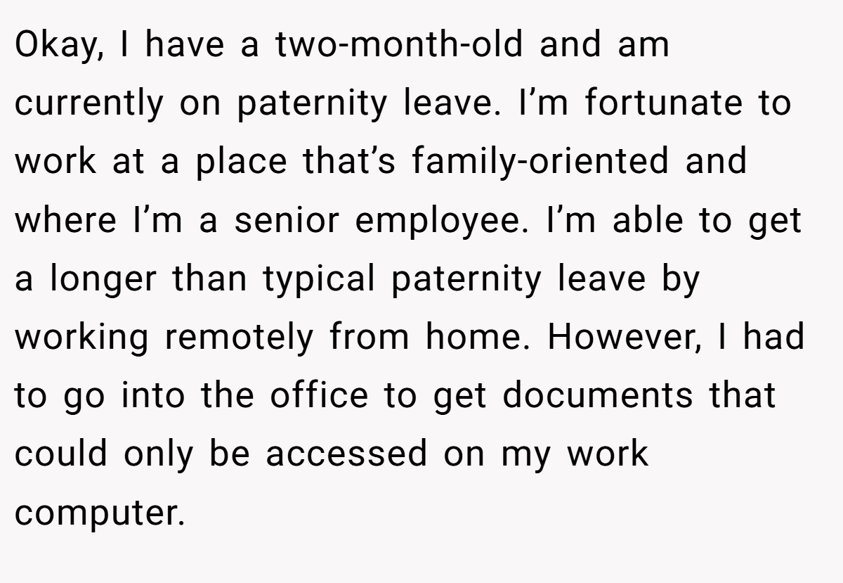 Okay, I have a two-month-old and am currently on paternity leave. I’m fortunate to work at a place that’s family-oriented and where I’m a senior employee. I’m able to get a longer than typical paternity leave by working remotely from home. However, I had to go into the office to get documents that could only be accessed on my work computer.