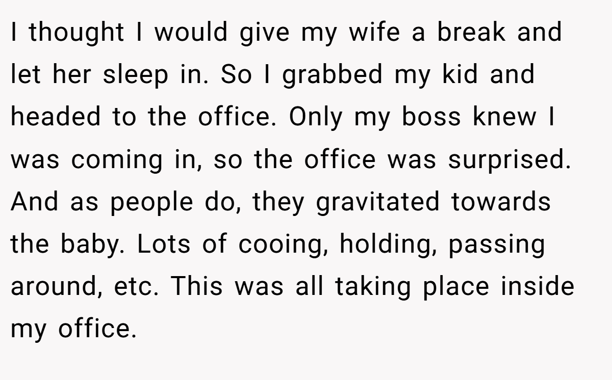 I thought I would give my wife a break and let her sleep in. So I grabbed my kid and headed to the office. Only my boss knew I was coming in, so the office was surprised. And as people do, they gravitated towards the baby. Lots of cooing, holding, passing around, etc. This was all taking place inside my office.