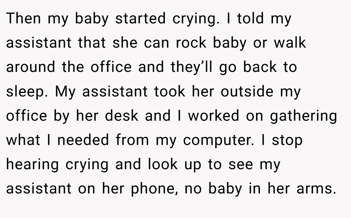 Then my baby started crying. I told my assistant that she can rock baby or walk around the office and they’ll go back to sleep. My assistant took her outside my office by her desk and I worked on gathering what I needed from my computer. I stop hearing crying and look up to see my assistant on her phone, no baby in her arms.
