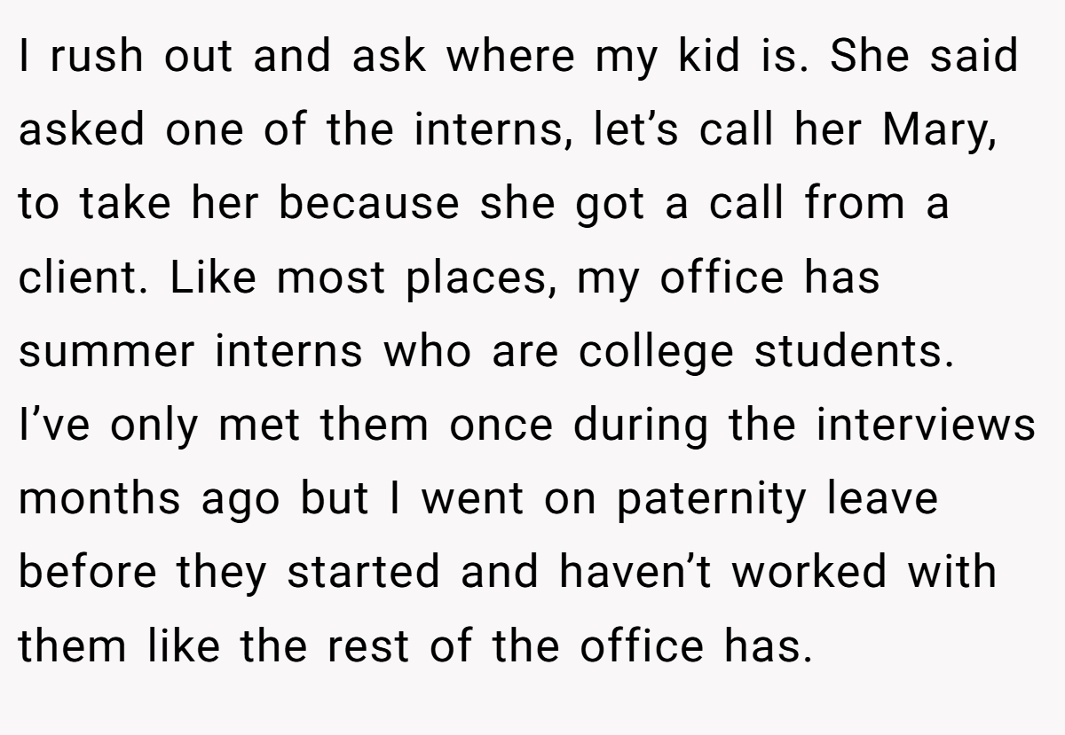 I rush out and ask where my kid is. She said asked one of the interns, let’s call her Mary, to take her because she got a call from a client. Like most places, my office has summer interns who are college students. I’ve only met them once during the interviews months ago but I went on paternity leave before they started and haven’t worked with them like the rest of the office has.
